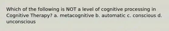 Which of the following is NOT a level of cognitive processing in Cognitive Therapy? a. metacognitive b. automatic c. conscious d. unconscious