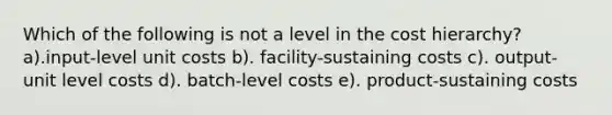 Which of the following is not a level in the cost hierarchy? a).input-level unit costs b). facility-sustaining costs c). output-unit level costs d). batch-level costs e). product-sustaining costs