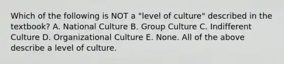 Which of the following is NOT a "level of culture" described in the textbook? A. National Culture B. Group Culture C. Indifferent Culture D. Organizational Culture E. None. All of the above describe a level of culture.