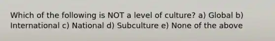 Which of the following is NOT a level of culture? a) Global b) International c) National d) Subculture e) None of the above