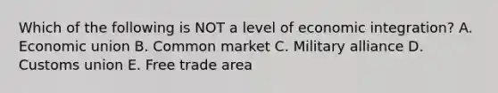 Which of the following is NOT a level of economic​ integration? A. Economic union B. Common market C. Military alliance D. Customs union E. Free trade area