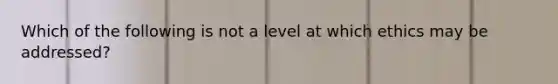 Which of the following is not a level at which ethics may be addressed?