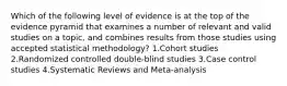 Which of the following level of evidence is at the top of the evidence pyramid that examines a number of relevant and valid studies on a topic, and combines results from those studies using accepted statistical methodology? 1.Cohort studies 2.Randomized controlled double-blind studies 3.Case control studies 4.Systematic Reviews and Meta-analysis