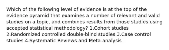 Which of the following level of evidence is at the top of the evidence pyramid that examines a number of relevant and valid studies on a topic, and combines results from those studies using accepted statistical methodology? 1.Cohort studies 2.Randomized controlled double-blind studies 3.Case control studies 4.Systematic Reviews and Meta-analysis