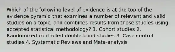 Which of the following level of evidence is at the top of the evidence pyramid that examines a number of relevant and valid studies on a topic, and combines results from those studies using accepted statistical methodology? 1. Cohort studies 2. Randomized controlled double-blind studies 3. Case control studies 4. Systematic Reviews and Meta-analysis