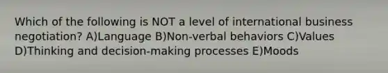 Which of the following is NOT a level of international business negotiation? A)Language B)Non-verbal behaviors C)Values D)Thinking and decision-making processes E)Moods