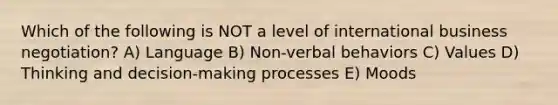 Which of the following is NOT a level of international business negotiation? A) Language B) Non-verbal behaviors C) Values D) Thinking and decision-making processes E) Moods