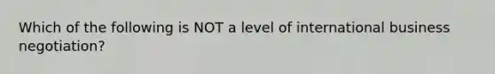 Which of the following is NOT a level of international business negotiation?