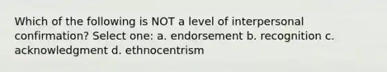 Which of the following is NOT a level of interpersonal confirmation? Select one: a. endorsement b. recognition c. acknowledgment d. ethnocentrism