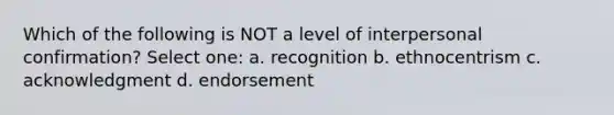 Which of the following is NOT a level of interpersonal confirmation? Select one: a. recognition b. ethnocentrism c. acknowledgment d. endorsement