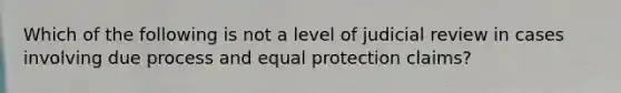 Which of the following is not a level of judicial review in cases involving due process and equal protection claims?