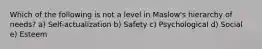 Which of the following is not a level in Maslow's hierarchy of needs? a) Self-actualization b) Safety c) Psychological d) Social e) Esteem