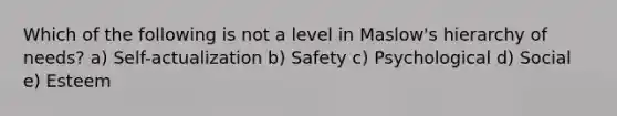 Which of the following is not a level in Maslow's hierarchy of needs? a) Self-actualization b) Safety c) Psychological d) Social e) Esteem