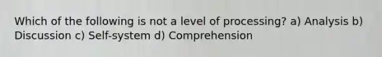 Which of the following is not a level of processing? a) Analysis b) Discussion c) Self-system d) Comprehension