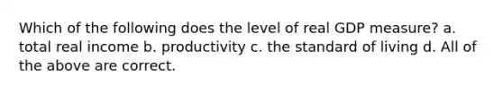 Which of the following does the level of real GDP measure? a. total real income b. productivity c. the standard of living d. All of the above are correct.