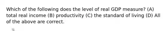 Which of the following does the level of real GDP measure? (A) total real income (B) productivity (C) the standard of living (D) All of the above are correct.