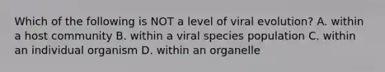 Which of the following is NOT a level of viral evolution? A. within a host community B. within a viral species population C. within an individual organism D. within an organelle