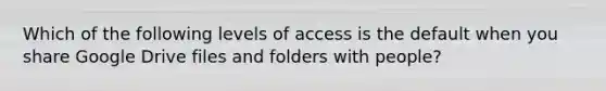 Which of the following levels of access is the default when you share Google Drive files and folders with people?