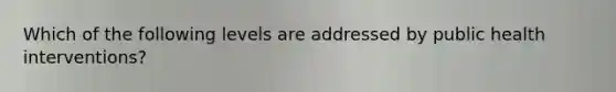 Which of the following levels are addressed by public health interventions?
