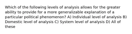 Which of the following levels of analysis allows for the greater ability to provide for a more generalizable explanation of a particular political phenomenon? A) Individual level of analysis B) Domestic level of analysis C) System level of analysis D) All of these