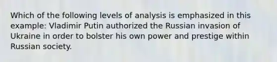 Which of the following levels of analysis is emphasized in this example: Vladimir Putin authorized the Russian invasion of Ukraine in order to bolster his own power and prestige within Russian society.