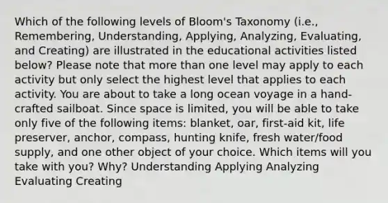 Which of the following levels of Bloom's Taxonomy (i.e., Remembering, Understanding, Applying, Analyzing, Evaluating, and Creating) are illustrated in the educational activities listed below? Please note that more than one level may apply to each activity but only select the highest level that applies to each activity. You are about to take a long ocean voyage in a hand-crafted sailboat. Since space is limited, you will be able to take only five of the following items: blanket, oar, first-aid kit, life preserver, anchor, compass, hunting knife, fresh water/food supply, and one other object of your choice. Which items will you take with you? Why? Understanding Applying Analyzing Evaluating Creating