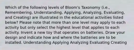 Which of the following levels of Bloom's Taxonomy (i.e., Remembering, Understanding, Applying, Analyzing, Evaluating, and Creating) are illustrated in the educational activities listed below? Please note that <a href='https://www.questionai.com/knowledge/keWHlEPx42-more-than' class='anchor-knowledge'>more than</a> one level may apply to each activity but only select the highest level that applies to each activity. Invent a new toy that operates on batteries. Draw your design and indicate how and where the batteries are to be installed. Understanding Applying Analyzing Evaluating Creating