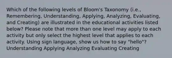 Which of the following levels of Bloom's Taxonomy (i.e., Remembering, Understanding, Applying, Analyzing, Evaluating, and Creating) are illustrated in the educational activities listed below? Please note that more than one level may apply to each activity but only select the highest level that applies to each activity. Using sign language, show us how to say "hello"? Understanding Applying Analyzing Evaluating Creating