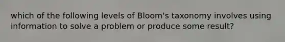 which of the following levels of Bloom's taxonomy involves using information to solve a problem or produce some result?