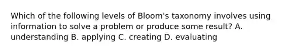 Which of the following levels of Bloom's taxonomy involves using information to solve a problem or produce some result? A. understanding B. applying C. creating D. evaluating