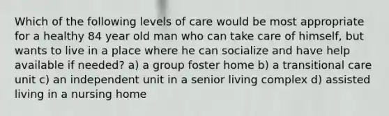 Which of the following levels of care would be most appropriate for a healthy 84 year old man who can take care of himself, but wants to live in a place where he can socialize and have help available if needed? a) a group foster home b) a transitional care unit c) an independent unit in a senior living complex d) assisted living in a nursing home