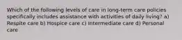 Which of the following levels of care in long-term care policies specifically includes assistance with activities of daily living? a) Respite care b) Hospice care c) Intermediate care d) Personal care