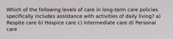 Which of the following levels of care in long-term care policies specifically includes assistance with activities of daily living? a) Respite care b) Hospice care c) Intermediate care d) Personal care