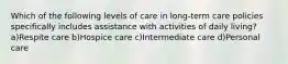 Which of the following levels of care in long-term care policies specifically includes assistance with activities of daily living? a)Respite care b)Hospice care c)Intermediate care d)Personal care