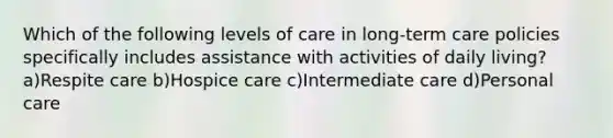 Which of the following levels of care in long-term care policies specifically includes assistance with activities of daily living? a)Respite care b)Hospice care c)Intermediate care d)Personal care