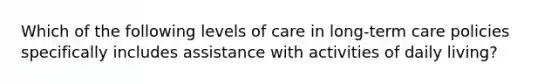 Which of the following levels of care in long-term care policies specifically includes assistance with activities of daily living?