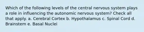 Which of the following levels of the central nervous system plays a role in influencing the autonomic nervous system? Check all that apply. a. Cerebral Cortex b. Hypothalamus c. Spinal Cord d. Brainstem e. Basal Nuclei