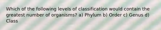 Which of the following levels of classification would contain the greatest number of organisms? a) Phylum b) Order c) Genus d) Class