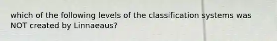 which of the following levels of the classification systems was NOT created by Linnaeaus?