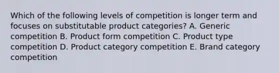 Which of the following levels of competition is longer term and focuses on substitutable product categories? A. Generic competition B. Product form competition C. Product type competition D. Product category competition E. Brand category competition