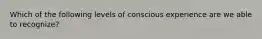 Which of the following levels of conscious experience are we able to recognize?