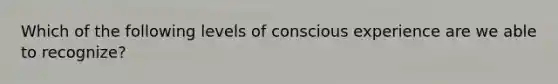 Which of the following levels of conscious experience are we able to recognize?