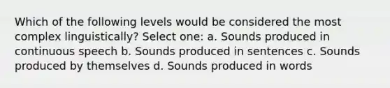 Which of the following levels would be considered the most complex linguistically? Select one: a. Sounds produced in continuous speech b. Sounds produced in sentences c. Sounds produced by themselves d. Sounds produced in words