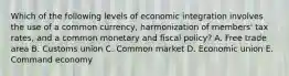 Which of the following levels of economic integration involves the use of a common currency, harmonization of members' tax rates, and a common monetary and fiscal policy? A. Free trade area B. Customs union C. Common market D. Economic union E. Command economy