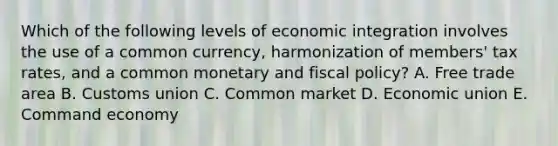 Which of the following levels of economic integration involves the use of a common currency, harmonization of members' tax rates, and a common monetary and fiscal policy? A. Free trade area B. Customs union C. Common market D. Economic union E. Command economy