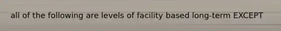 all of the following are levels of facility based long-term EXCEPT