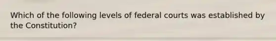 Which of the following levels of federal courts was established by the Constitution?