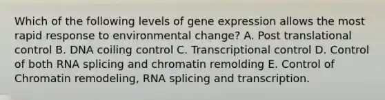 Which of the following levels of gene expression allows the most rapid response to environmental change? A. Post translational control B. DNA coiling control C. Transcriptional control D. Control of both RNA splicing and chromatin remolding E. Control of Chromatin remodeling, RNA splicing and transcription.