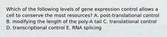 Which of the following levels of gene expression control allows a cell to conserve the most resources? A. post-translational control B. modifying the length of the poly-A tail C. translational control D. transcriptional control E. RNA splicing