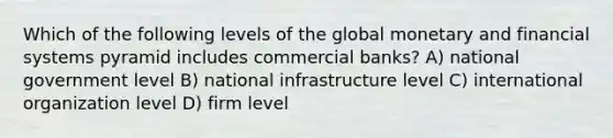 Which of the following levels of the global monetary and financial systems pyramid includes commercial banks? A) national government level B) national infrastructure level C) international organization level D) firm level